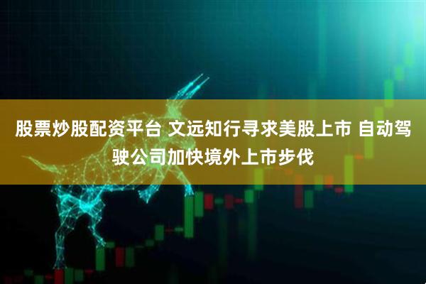 股票炒股配资平台 文远知行寻求美股上市 自动驾驶公司加快境外上市步伐