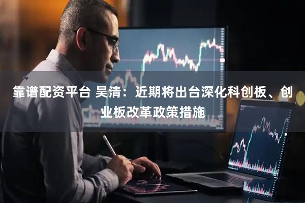 靠谱配资平台 吴清：近期将出台深化科创板、创业板改革政策措施