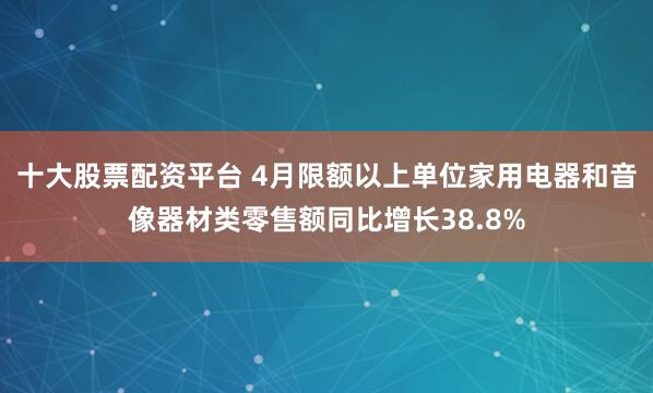 十大股票配资平台 4月限额以上单位家用电器和音像器材类零售额同比增长38.8%