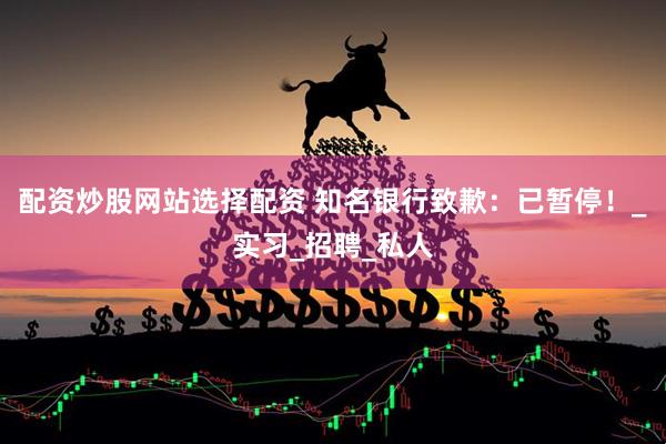 配资炒股网站选择配资 知名银行致歉：已暂停！_实习_招聘_私人