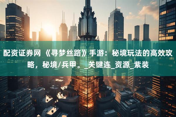 配资证券网 《寻梦丝路》手游：秘境玩法的高效攻略，秘境/兵甲。_关键连_资源_紫装