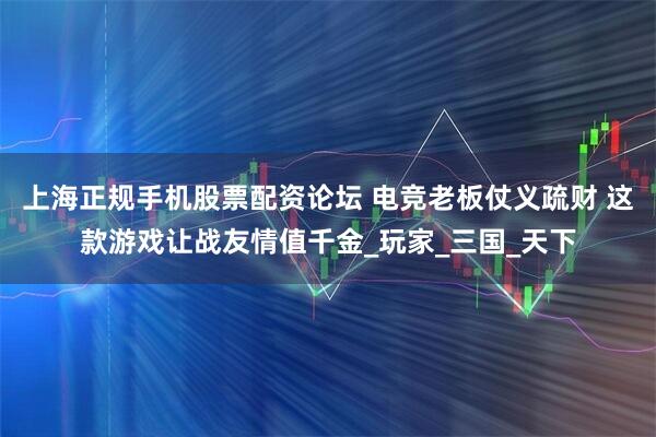 上海正规手机股票配资论坛 电竞老板仗义疏财 这款游戏让战友情值千金_玩家_三国_天下