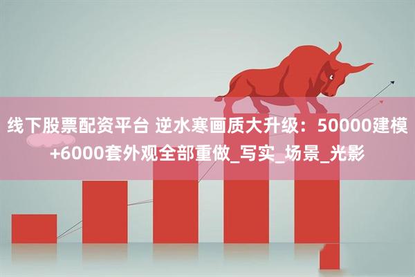 线下股票配资平台 逆水寒画质大升级：50000建模+6000套外观全部重做_写实_场景_光影