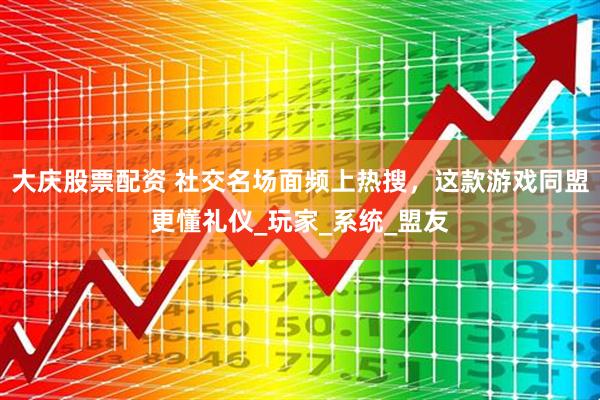 大庆股票配资 社交名场面频上热搜，这款游戏同盟更懂礼仪_玩家_系统_盟友
