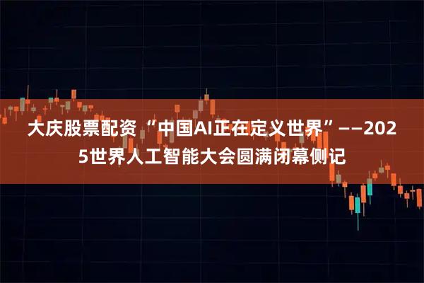 大庆股票配资 “中国AI正在定义世界”——2025世界人工智能大会圆满闭幕侧记