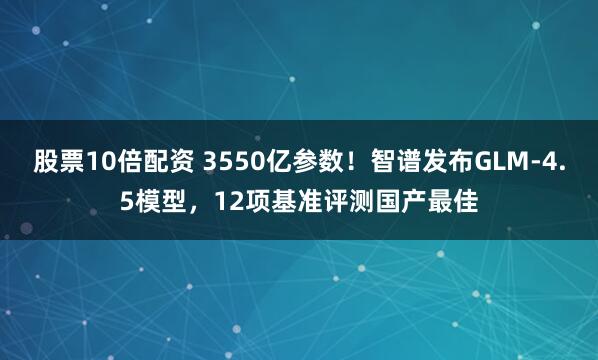 股票10倍配资 3550亿参数！智谱发布GLM-4.5模型，12项基准评测国产最佳