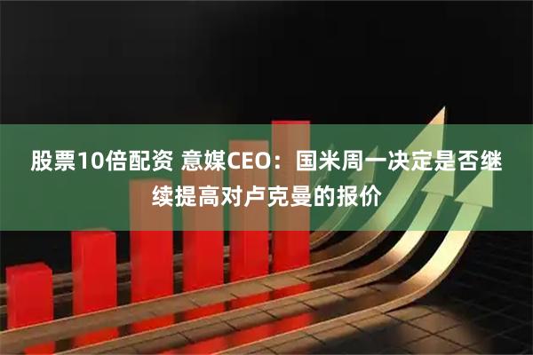 股票10倍配资 意媒CEO：国米周一决定是否继续提高对卢克曼的报价
