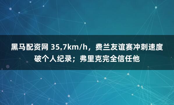 黑马配资网 35.7km/h，费兰友谊赛冲刺速度破个人纪录；弗里克完全信任他