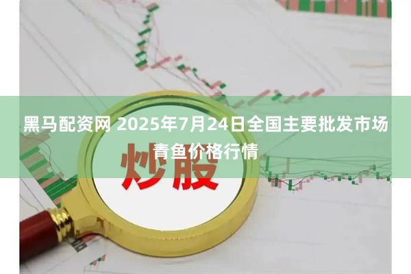 黑马配资网 2025年7月24日全国主要批发市场青鱼价格行情