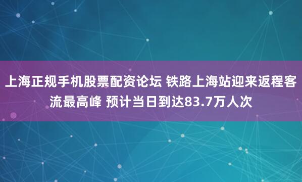 上海正规手机股票配资论坛 铁路上海站迎来返程客流最高峰 预计当日到达83.7万人次