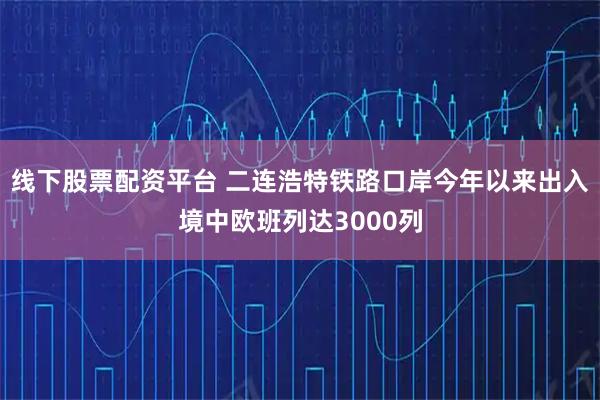 线下股票配资平台 二连浩特铁路口岸今年以来出入境中欧班列达3000列