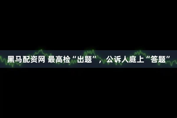 黑马配资网 最高检“出题”，公诉人庭上“答题”