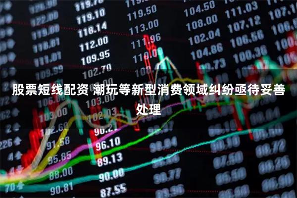 股票短线配资 潮玩等新型消费领域纠纷亟待妥善处理