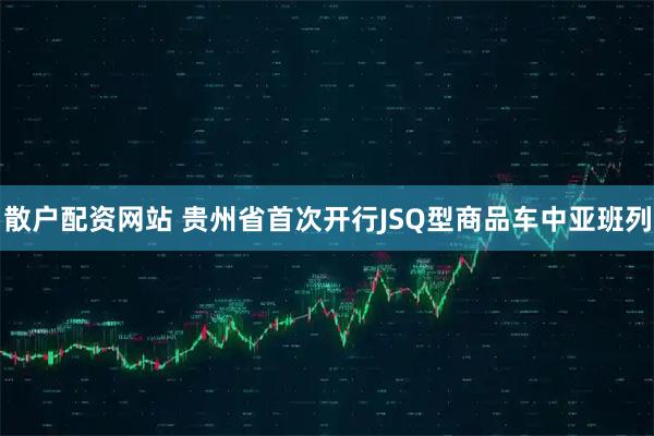 散户配资网站 贵州省首次开行JSQ型商品车中亚班列