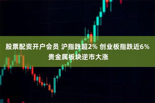 股票配资开户会员 沪指跌超2% 创业板指跌近6% 贵金属板块逆市大涨