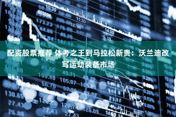 配资股票推荐 体考之王到马拉松新贵：沃兰迪改写运动装备市场