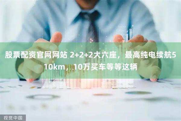 股票配资官网网站 2+2+2大六座，最高纯电续航510km，10万买车等等这辆
